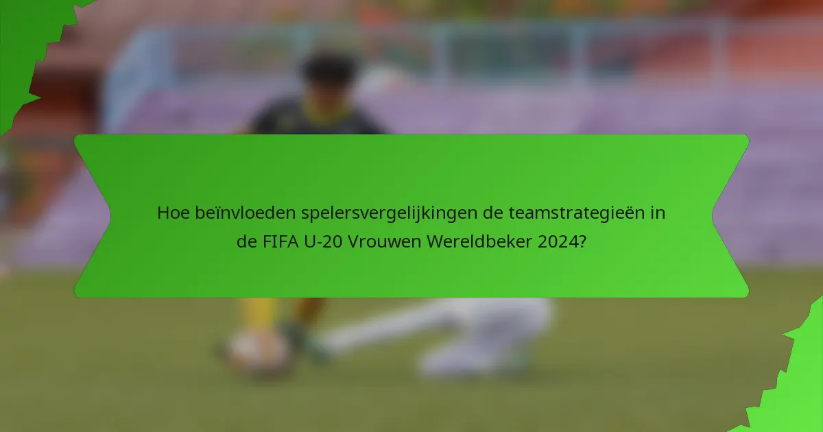 Hoe beïnvloeden spelersvergelijkingen de teamstrategieën in de FIFA U-20 Vrouwen Wereldbeker 2024?