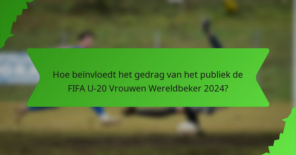 Hoe beïnvloedt het gedrag van het publiek de FIFA U-20 Vrouwen Wereldbeker 2024?