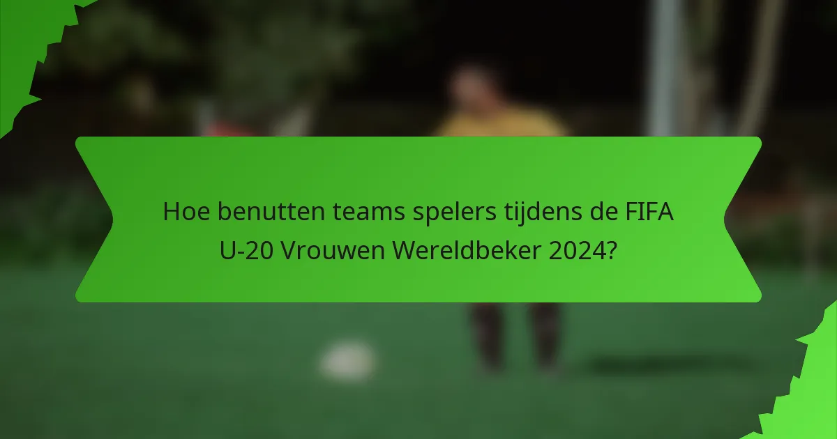 Hoe benutten teams spelers tijdens de FIFA U-20 Vrouwen Wereldbeker 2024?