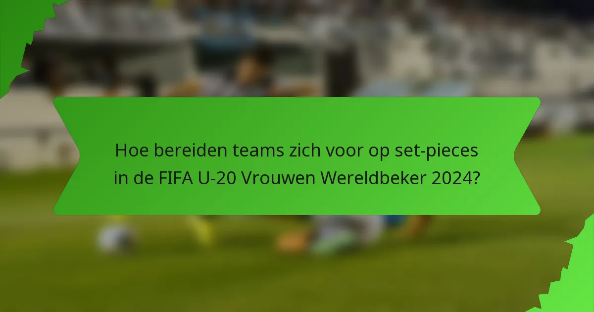 Hoe bereiden teams zich voor op set-pieces in de FIFA U-20 Vrouwen Wereldbeker 2024?