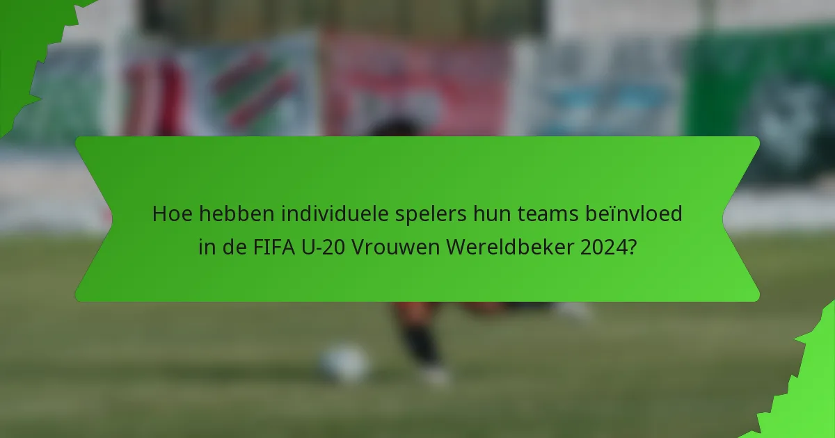 Hoe hebben individuele spelers hun teams beïnvloed in de FIFA U-20 Vrouwen Wereldbeker 2024?