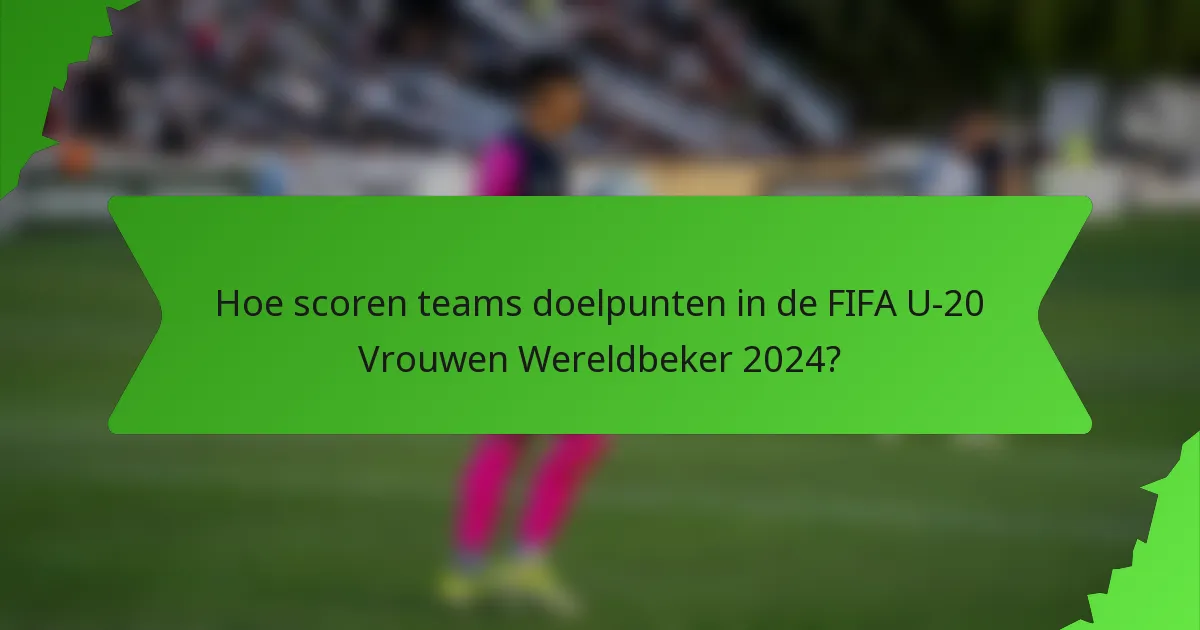 Hoe scoren teams doelpunten in de FIFA U-20 Vrouwen Wereldbeker 2024?