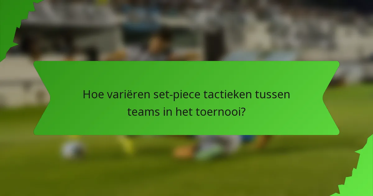 Hoe variëren set-piece tactieken tussen teams in het toernooi?