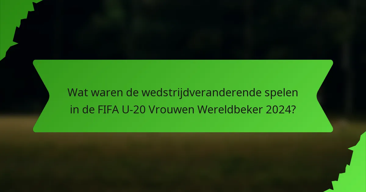 Wat waren de wedstrijdveranderende spelen in de FIFA U-20 Vrouwen Wereldbeker 2024?