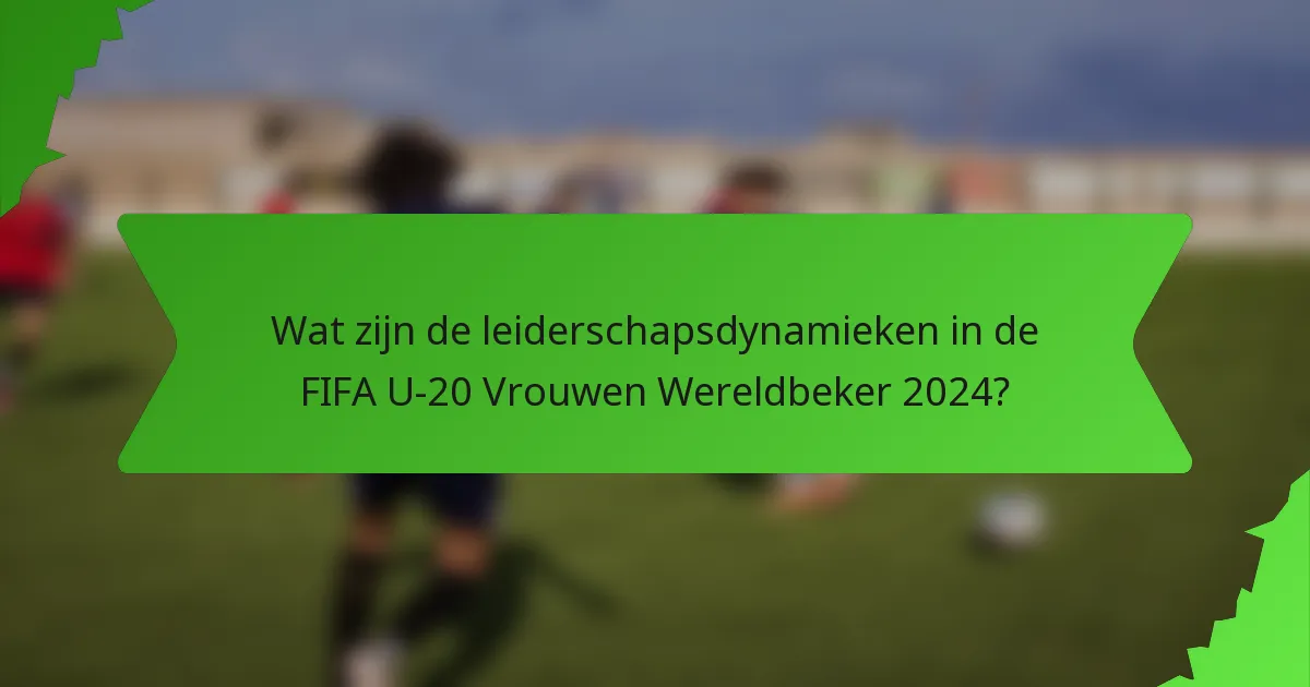 Wat zijn de leiderschapsdynamieken in de FIFA U-20 Vrouwen Wereldbeker 2024?