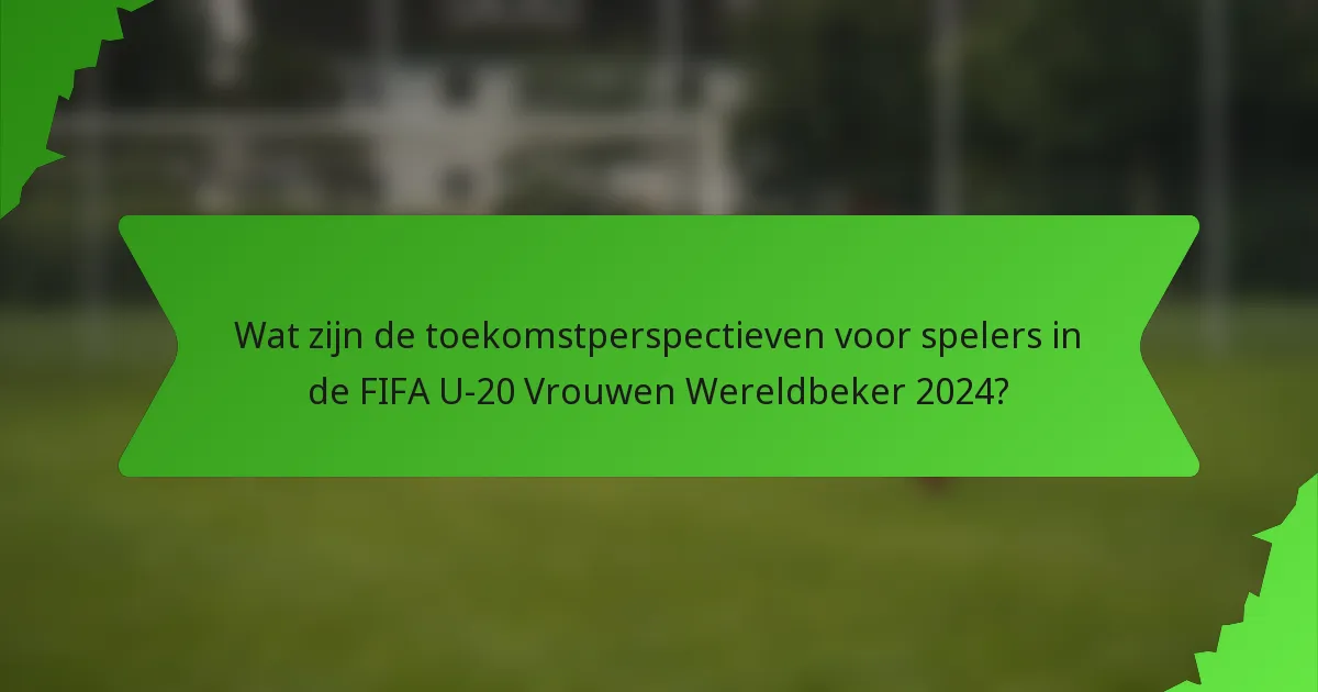 Wat zijn de toekomstperspectieven voor spelers in de FIFA U-20 Vrouwen Wereldbeker 2024?