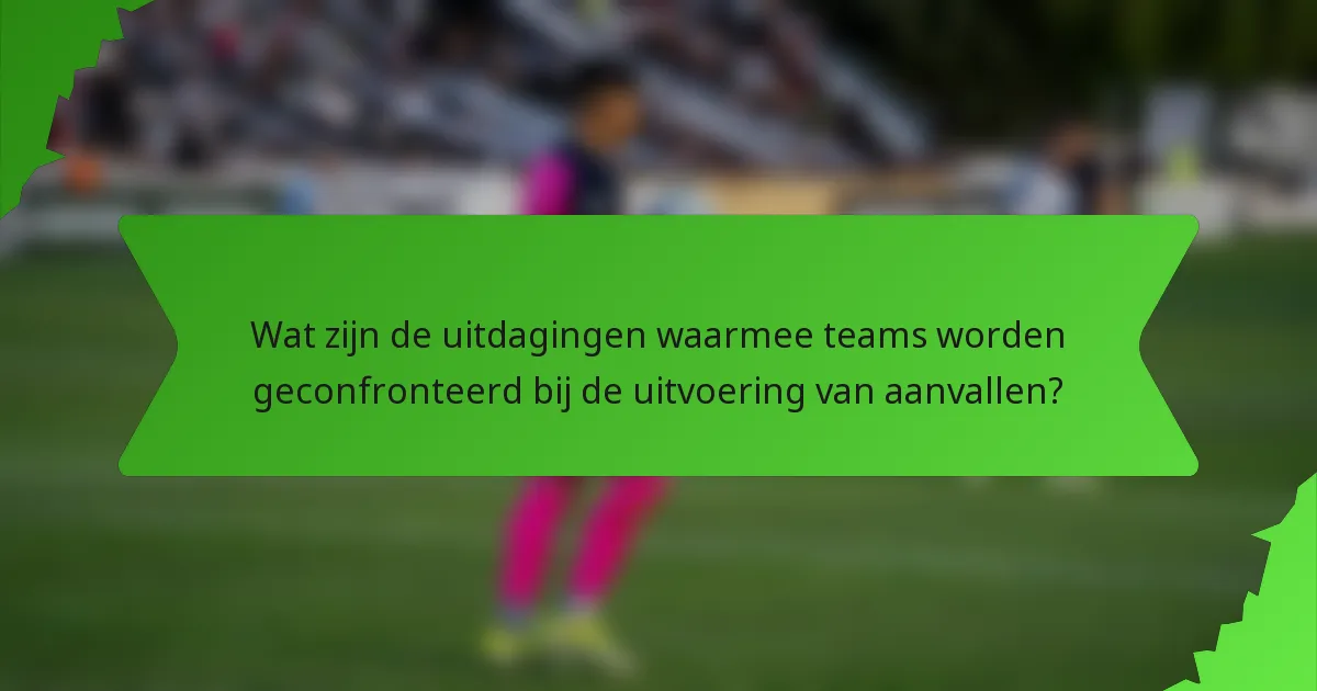 Wat zijn de uitdagingen waarmee teams worden geconfronteerd bij de uitvoering van aanvallen?