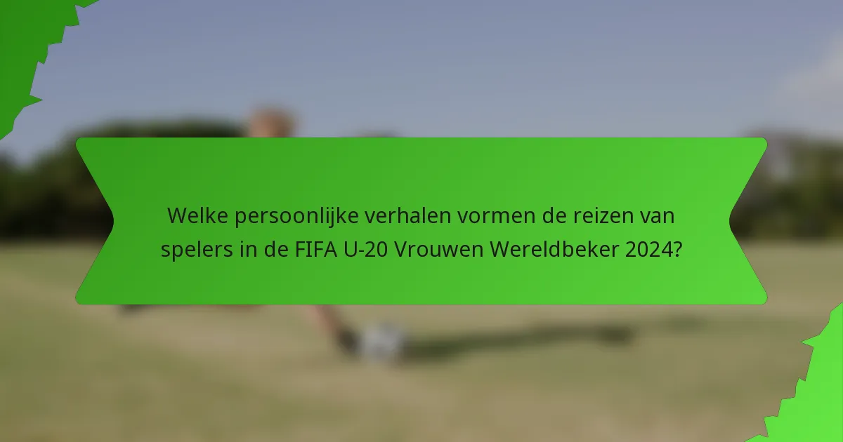Welke persoonlijke verhalen vormen de reizen van spelers in de FIFA U-20 Vrouwen Wereldbeker 2024?