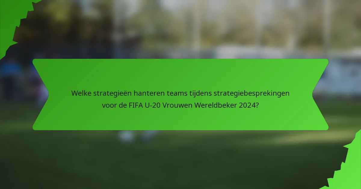 Welke strategieën hanteren teams tijdens strategiebesprekingen voor de FIFA U-20 Vrouwen Wereldbeker 2024?