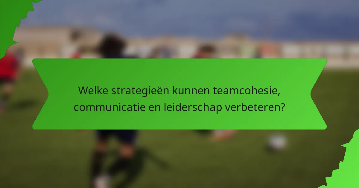 Welke strategieën kunnen teamcohesie, communicatie en leiderschap verbeteren?