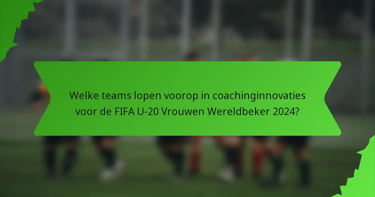 Welke teams lopen voorop in coachinginnovaties voor de FIFA U-20 Vrouwen Wereldbeker 2024?
