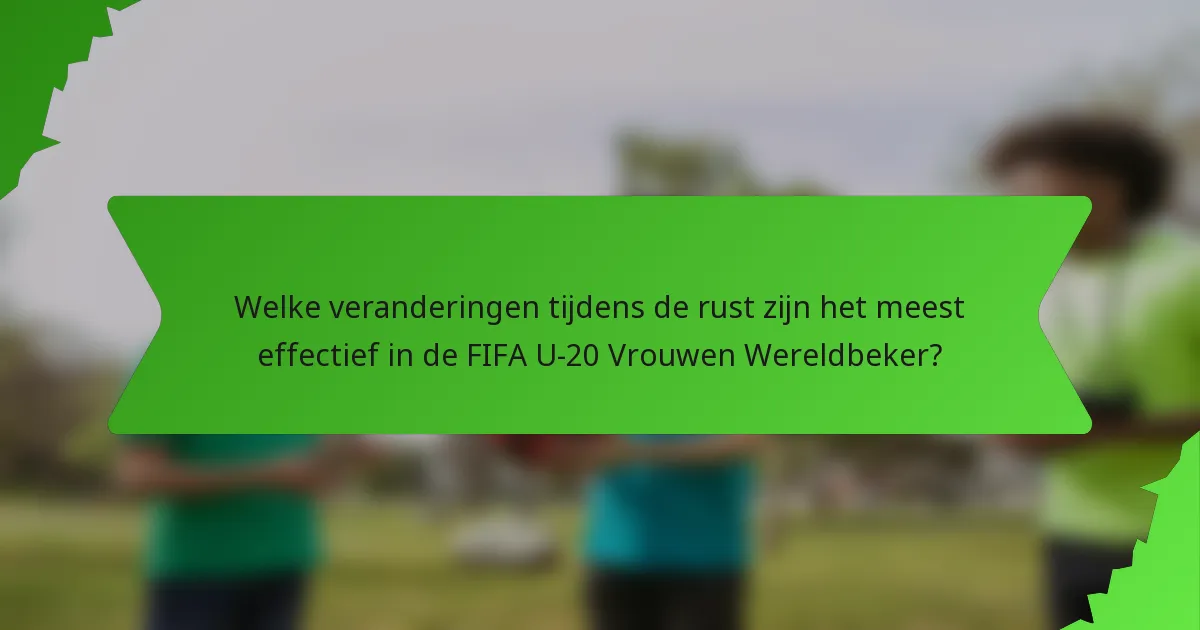 Welke veranderingen tijdens de rust zijn het meest effectief in de FIFA U-20 Vrouwen Wereldbeker?
