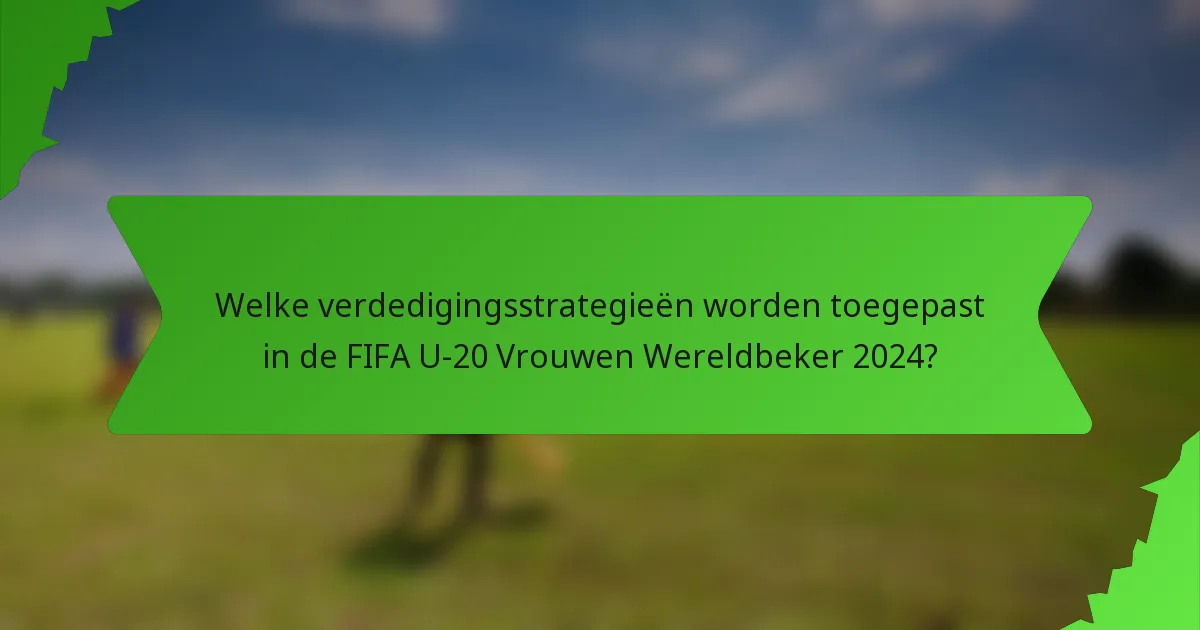Welke verdedigingsstrategieën worden toegepast in de FIFA U-20 Vrouwen Wereldbeker 2024?